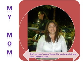 My mom

She's my mom's name Yoxary. She has brown hair and
loves Christmas salad.
 
