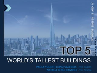 INTENSIVE  ENGLISH  III  AND  IV TOP 5 WORLD’S TALLEST BUILDINGS PAULA YULIETH LOPEZ VALENCIA   COD. 104519 NATALIA YEPES RAMIREZ  COD. 505044 