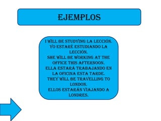 ejemplos
I will be studying la lección.
Yo estaré estudiando la
lección.
She will be working at the
office this afternoon.
Ella estará trabajando en
la oficina esta tarde.
They will be travelling to
London.
Ellos estarán viajando a
Londres.

 