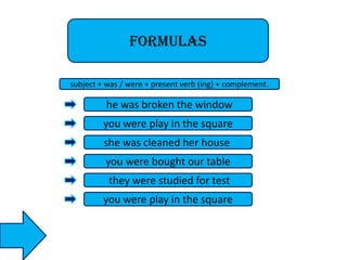 formulas
subject + was / were + present verb (ing) + complement.

he was broken the window
you were play in the square
she was cleaned her house
you were bought our table
they were studied for test
you were play in the square

 