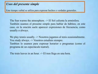 Usos del presente simple
Este tiempo verbal se utiliza para expresar hechos o verdades generales.
The Sun warms the atmosphere. -> El Sol calienta la armósfera.
También usamos el presente simple para hablar de hábitos; en este
caso, en la oración suele aparecer expresiones de frecuencia, como
usually o always.
We play tennis usually. -> Nosotros jugamos al tenis ocasionalmente.
You study always. -> Vosotros estudiais siempre.
Tambien lo usamos para expresar horarior o programas (como el
programa de un espectáculo teatral).
The train leaves in an hour. -> El tren llega en una hora.
 