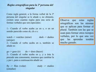 Reglas ortográficas para la 3ª persona del
singular
Como regla general, a la forma verbal de la 3ª
persona del singular se le añade s; no obstante,
existen unas cuantas reglas para una serie de
formas verbales que son especiales:
1.- Cuando el verbo acaba ya en s, o en un
sonido parecido como sh, ch o x:
watch -> watches (mirar) dash -> dashes
(arrojar)
2.- Cuando el verbo acaba en o, también se
añade es:
go -> goes (ir) do -> does (hacer)
3.- Cuando el verbo acaba en y, y a ésta le
precede una consonante, tenemos que cambiar la
y por i, para a continuación añadir es:
fly -> flies (volar) study -> studies
(estudiar)
Observa que estas reglas
ortográficas son las mismas
que se aplican para formar el
plural. También son las que se
usan para formar otros tiempos
verbales, por lo que una vez
que las aprendas tendrás
mucho ganado.
 