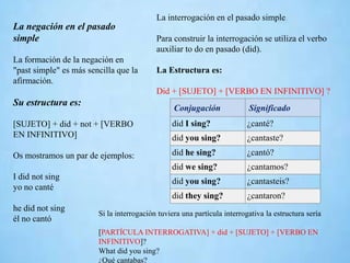La negación en el pasado
simple
La formación de la negación en
"past simple" es más sencilla que la
afirmación.
Su estructura es:
[SUJETO] + did + not + [VERBO
EN INFINITIVO]
Os mostramos un par de ejemplos:
I did not sing
yo no canté
he did not sing
él no cantó
La interrogación en el pasado simple
Para construir la interrogación se utiliza el verbo
auxiliar to do en pasado (did).
La Estructura es:
Did + [SUJETO] + [VERBO EN INFINITIVO] ?
Conjugación Significado
did I sing? ¿canté?
did you sing? ¿cantaste?
did he sing? ¿cantó?
did we sing? ¿cantamos?
did you sing? ¿cantasteis?
did they sing? ¿cantaron?
Si la interrogación tuviera una partícula interrogativa la estructura sería
[PARTÍCULA INTERROGATIVA] + did + [SUJETO] + [VERBO EN
INFINITIVO]?
What did you sing?
¿Qué cantabas?
 