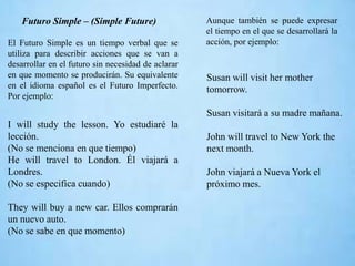 Futuro Simple – (Simple Future)
El Futuro Simple es un tiempo verbal que se
utiliza para describir acciones que se van a
desarrollar en el futuro sin necesidad de aclarar
en que momento se producirán. Su equivalente
en el idioma español es el Futuro Imperfecto.
Por ejemplo:
I will study the lesson. Yo estudiaré la
lección.
(No se menciona en que tiempo)
He will travel to London. Él viajará a
Londres.
(No se especifica cuando)
They will buy a new car. Ellos comprarán
un nuevo auto.
(No se sabe en que momento)
Aunque también se puede expresar
el tiempo en el que se desarrollará la
acción, por ejemplo:
Susan will visit her mother
tomorrow.
Susan visitará a su madre mañana.
John will travel to New York the
next month.
John viajará a Nueva York el
próximo mes.
 