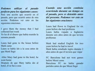Podemos utilizar el pasado
perfecto para los siguientes casos:
Para una acción que ocurrió en el
pasado, pero que ocurrió antes de otra
acción. Podemos ver esto en las
siguientes oraciones.
I gave them the money that I had
collected last week
Yo les di el dinero que había reunido la
semana pasada
Laura had gone to the house before
Mark came
Laura se había ido a la casa antes de
que Mark llegó
After Mary had gone to the hotel, he
went home
Después de que Mary había ido al
hotel, él se fue a casa
Cuando una acción continúa
ocurriendo durante un tiempo en
el pasado, pero es detenido antes
del presente. Podemos ver esto en
las siguientes oraciones:
Laura had flown to England for six
years before she had problems
Laura había viajado a Inglaterra
durante seis años antes de que tuviera
problemas
Mark had studied English for two
years before he had to travel
Mark había estudiado ingles durante 2
años antes de que él tuviera que viajar
FC Barcelona had not won games
before Messi came
Barcelona FC no había ganado
partidos antes de que Messi llegó
 