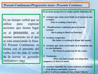Es un tiempo verbal que se
utiliza para expresar
acciones que tienen lugar
en el presente, en el
mismo momento en el que
se está enunciando la frase.
El Present Continuous se
forma con el presente del
verbo (to) be más el verbo
de la acción en gerundio
(Infinitivo+-ing).
El presente progresivo es usado cuando hablamos de:
 Acciones que estan ocurriendo en el momento que
se habla:
Peter is reading a book now.
 Planificaciones realizadas para un futuro
cercano:
She is going to Basel on Saturday.
 Acciones temporales
His father is working in Rome this month.
 Acciones que estan ocurriendo en el momento que
se esta hablando:
My friend is preparing for his exams.
 Tendencias
More and more people are using their
computers to listen to music.
 Acciones repetidas las cuales molestan al hablante
(con always, constantly, forever)
Andrew is always coming in late. (I don't like it.)
Present Continuous/Progressive tense- Presente Continuo:
 