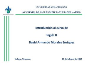 UNIVERSIDAD VERACRUZANA

ACADEMIA DE INGLÉS MEIF FACULTADES (AFBG)

Introducción al curso de
Inglés II
David Armando Morales Enríquez

Xalapa, Veracruz.

10 de febrero de 2014

 