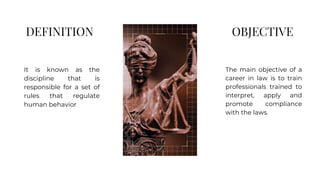 DEFINITION
The main objective of a
career in law is to train
professionals trained to
interpret, apply and
promote compliance
with the laws.
It is known as the
discipline that is
responsible for a set of
rules that regulate
human behavior
OBJECTIVE
 