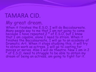TAMARA CID.
My great dream.
When it finishes the E.S.O, I will do Baccalaureate.
Many people say to me that I am not going to come
because I have repeated 2 º of E.S.O, but I know
that I am capable, alone I need to strain. When it
finishes the Baccalaureate, I will go to an academy of
Dramatic Art. When it stops studying this, it will try
to obtain work as actress. I will go to casting for
movies or series. Also I will do theatre. Now I am in 2
º of E.S.O, need to struggle to be able to obtain my
dream of being an actress, am going to fight for it.
 