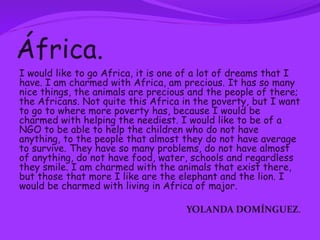 África.
I would like to go Africa, it is one of a lot of dreams that I
have. I am charmed with Africa, am precious. It has so many
nice things, the animals are precious and the people of there;
the Africans. Not quite this Africa in the poverty, but I want
to go to where more poverty has, because I would be
charmed with helping the neediest. I would like to be of a
NGO to be able to help the children who do not have
anything, to the people that almost they do not have average
to survive. They have so many problems, do not have almost
of anything, do not have food, water, schools and regardless
they smile. I am charmed with the animals that exist there,
but those that more I like are the elephant and the lion. I
would be charmed with living in Africa of major.

                                    YOLANDA DOMÍNGUEZ.
 