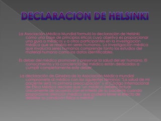 La Asociación Médica Mundial formuló la declaración de Helsinki
   como una base de principios éticos cuyo objetivo es proporcionar
   una guía a médicos y a otros participantes en la investigación
   médica que se realiza en seres humanos. La investigación médica
   que involucra seres humanos comprende tanto los estudios del
   material humano como los datos identificables.

Es deber del médico promover y preservar la salud del ser humano. El
    conocimiento y la conciencia del médico están dedicados a
    cumplir completamente este deber.

La declaración de Ginebra de la Asociación Médica mundial
   compromete al médico con los siguientes términos: "La salud de mi
   paciente será mi primera preocupación" y el Código Internacional
   de Ética Médica declara que "un médico deberá actuar
   únicamente de acuerdo con el interés de su paciente cuando
   proporcione atención médica que pudiera tener el efecto de
   debilitar su condición física o mental".
 
