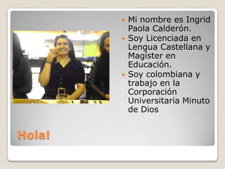Hola!
 Mi nombre es Ingrid
Paola Calderón.
 Soy Licenciada en
Lengua Castellana y
Magíster en
Educación.
 Soy colombiana y
trabajo en la
Corporación
Universitaria Minuto
de Dios
 
