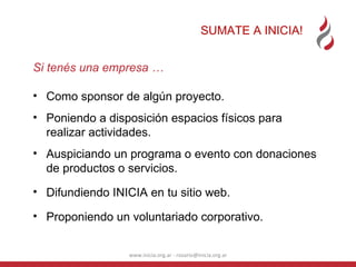 SUMATE A INICIA! www.inicia.org.ar - rosario@inicia.org.ar Si tenés una empresa … Como sponsor de algún proyecto. Poniendo a disposición espacios físicos para realizar actividades. Auspiciando un programa o evento con donaciones de productos o servicios. Difundiendo INICIA en tu sitio web. Proponiendo un voluntariado corporativo. 
