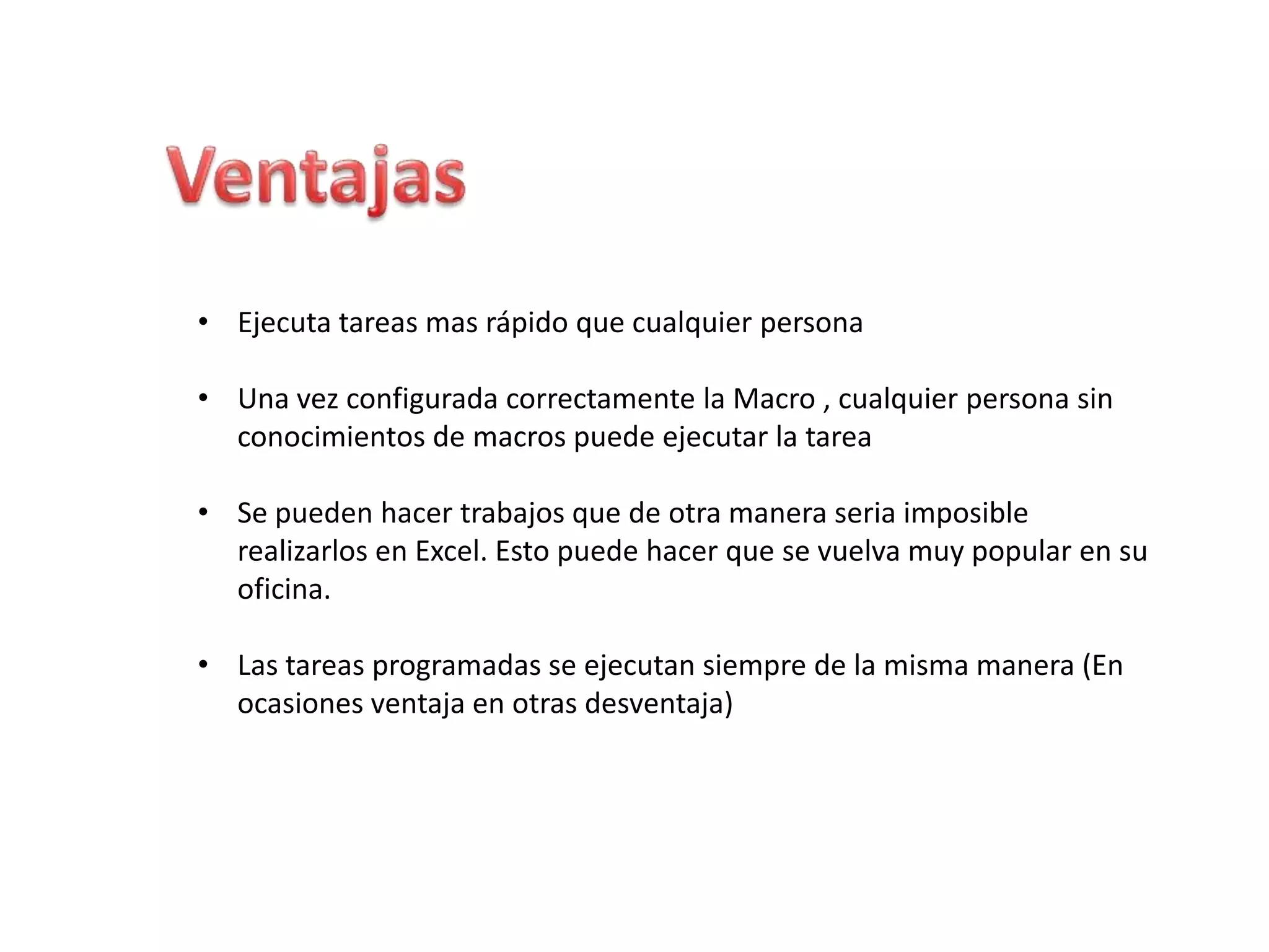 • Ejecuta tareas mas rápido que cualquier persona
• Una vez configurada correctamente la Macro , cualquier persona sin
conocimientos de macros puede ejecutar la tarea
• Se pueden hacer trabajos que de otra manera seria imposible
realizarlos en Excel. Esto puede hacer que se vuelva muy popular en su
oficina.
• Las tareas programadas se ejecutan siempre de la misma manera (En
ocasiones ventaja en otras desventaja)