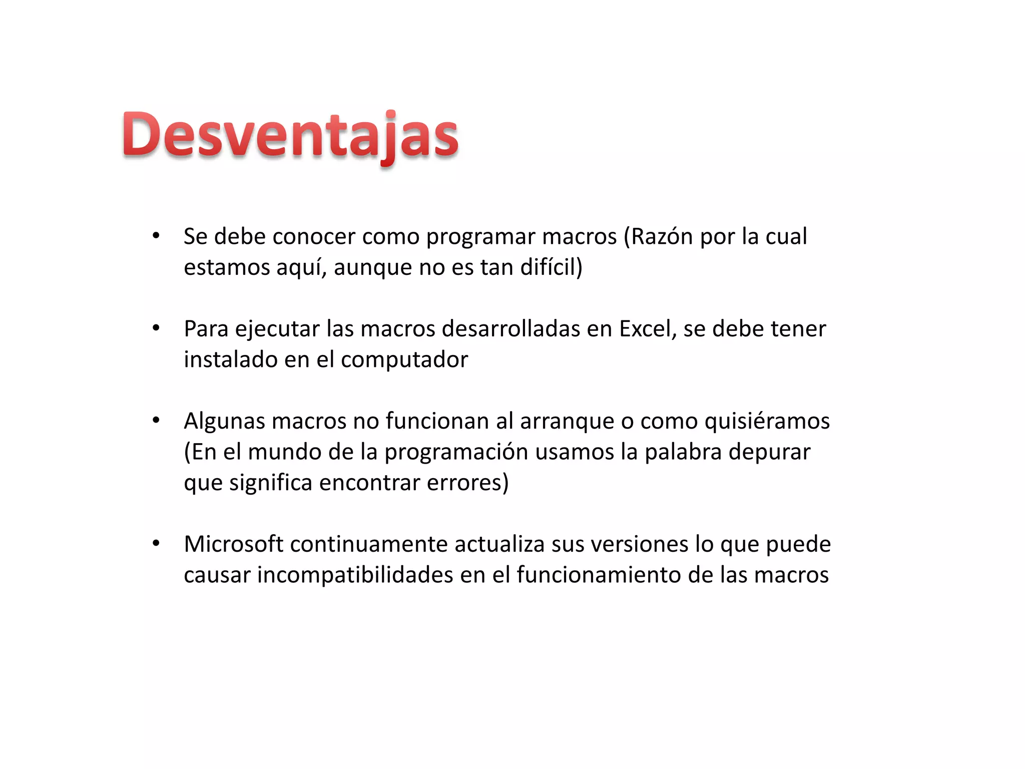 • Se debe conocer como programar macros (Razón por la cual
estamos aquí, aunque no es tan difícil)
• Para ejecutar las macros desarrolladas en Excel, se debe tener
instalado en el computador
• Algunas macros no funcionan al arranque o como quisiéramos
(En el mundo de la programación usamos la palabra depurar
que significa encontrar errores)
• Microsoft continuamente actualiza sus versiones lo que puede
causar incompatibilidades en el funcionamiento de las macros