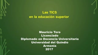 Las TICS
en la educación superior
Mauricio Toro
Licenciado
Diplomado en Docencia Universitaria
Universidad del Quindío
Armenia
2017
 