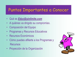 PuntosImportantes a ConocerQué es Educ@sinlimite.comA quiénes va dirigido su compromiso.Composición del EquipoProgramas y Recursos EducativosRecursos EconómicosCómo puedes afiliarte a los Programas y RecursosProyección de la Organización