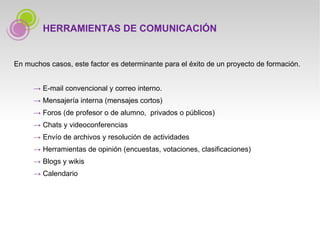 En muchos casos, este factor es determinante para el éxito de un proyecto de formación.   ->   E-mail convencional y correo interno.   ->   Mensajería interna (mensajes cortos)   ->   Foros (de profesor o de alumno,  privados o públicos)   ->   Chats y videoconferencias   ->   Envío de archivos y resolución de actividades   ->   Herramientas de opinión (encuestas, votaciones, clasificaciones)   ->   Blogs y wikis   ->   Calendario HERRAMIENTAS DE COMUNICACIÓN 