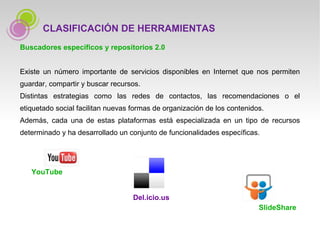 Buscadores específicos y repositorios 2.0 Existe un número importante de servicios disponibles en Internet que nos permiten guardar, compartir y buscar recursos.  Distintas estrategias como las redes de contactos, las recomendaciones o el etiquetado social facilitan nuevas formas de organización de los contenidos.  Además, cada una de estas plataformas está especializada en un tipo de recursos determinado y ha desarrollado un conjunto de funcionalidades específicas.  YouTube Del.icio.us SlideShare CLASIFICACIÓN DE HERRAMIENTAS 