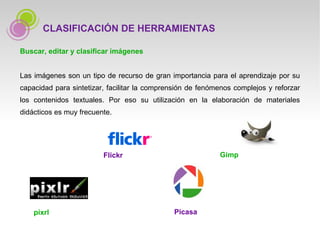 Buscar, editar y clasificar imágenes Las imágenes son un tipo de recurso de gran importancia para el aprendizaje por su capacidad para sintetizar, facilitar la comprensión de fenómenos complejos y reforzar los contenidos textuales. Por eso su utilización en la elaboración de materiales didácticos es muy frecuente.  CLASIFICACIÓN DE HERRAMIENTAS Gimp Flickr Picasa pixrl 