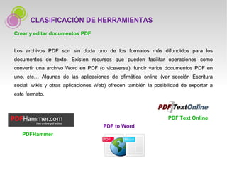 Crear y editar documentos PDF Los archivos PDF son sin duda uno de los formatos más difundidos para los documentos de texto. Existen recursos que pueden facilitar operaciones como convertir una archivo Word en PDF (o viceversa), fundir varios documentos PDF en uno, etc… Algunas de las aplicaciones de ofimática online (ver sección Escritura social: wikis y otras aplicaciones Web) ofrecen también la posibilidad de exportar a este formato. CLASIFICACIÓN DE HERRAMIENTAS PDF Text Online PDF to Word PDFHammer 