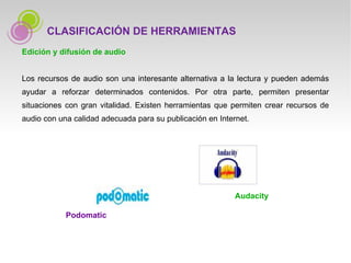 Edición y difusión de audio Los recursos de audio son una interesante alternativa a la lectura y pueden además ayudar a reforzar determinados contenidos. Por otra parte, permiten presentar situaciones con gran vitalidad. Existen herramientas que permiten crear recursos de audio con una calidad adecuada para su publicación en Internet. CLASIFICACIÓN DE HERRAMIENTAS Podomatic Audacity 