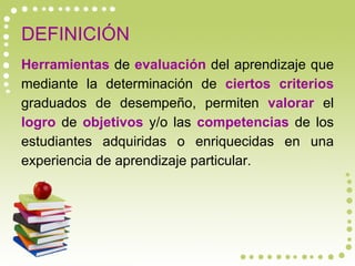 DEFINICIÓN Herramientas  de  evaluación  del aprendizaje que mediante la determinación de  ciertos criterios  graduados de desempeño, permiten  valorar  el  logro  de  objetivos  y/o las  competencias  de los estudiantes adquiridas o enriquecidas en una experiencia de aprendizaje particular. 
