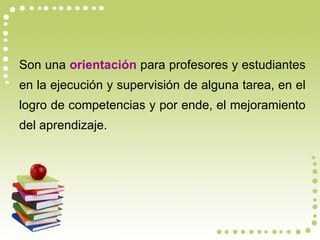 Son una  orientación  para profesores y estudiantes en la ejecución y supervisión de alguna tarea, en el logro de competencias y por ende, el mejoramiento del aprendizaje. 