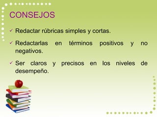 CONSEJOS Redactar rúbricas simples y cortas. Redactarlas en términos positivos y no negativos. Ser claros y precisos en los niveles de desempeño. 