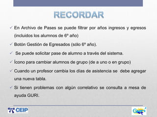  En Archivo de Pases se puede filtrar por años ingresos y egresos
(incluidos los alumnos de 6º año)
 Botón Gestión de Egresados (sólo 6º año).
 Se puede solicitar pase de alumno a través del sistema.
 Ícono para cambiar alumnos de grupo (de a uno o en grupo)
 Cuando un profesor cambia los días de asistencia se debe agregar
una nueva tabla.
 Si tienen problemas con algún correlativo se consulta a mesa de
ayuda GURI.
 