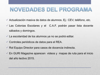  Actualización masiva de datos de alumnos. Ej.: CEV, teléfono, etc.
 Las Colonias Escolares y el C.A.F. podrán pasar lista docente
sábados y domingos.
 La escolaridad de los alumnos ya no se podrá editar.
 Controles periódicos de datos para el REA.
 Rol Equipo Director para casos de docencia indirecta.
 En GURI Magazine aparecen videos y mapas de ruta para el inicio
del año lectivo 2015.
 