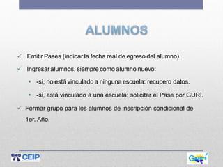  Emitir Pases (indicar la fecha real de egreso del alumno).
 Ingresaralumnos, siempre como alumno nuevo:
 -si, no está vinculado a ninguna escuela: recupero datos.
 -si, está vinculado a una escuela: solicitar el Pase por GURI.
 Formar grupo para los alumnos de inscripción condicional de
1er. Año.
 