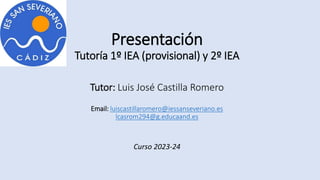 Presentación
Tutoría 1º IEA (provisional) y 2º IEA
Tutor: Luis José Castilla Romero
Email: luiscastillaromero@iessanseveriano.es
lcasrom294@g.educaand.es
Curso 2023-24
 