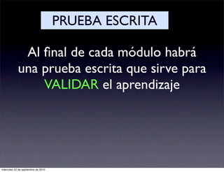 PRUEBA ESCRITA

             Al ﬁnal de cada módulo habrá
            una prueba escrita que sirve para
                VALIDAR el aprendizaje




miércoles 22 de septiembre de 2010
 
