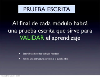 PRUEBA ESCRITA

             Al ﬁnal de cada módulo habrá
            una prueba escrita que sirve para
                VALIDAR el aprendizaje

                               •     Estará basada en los trabajos realizdos

                               •     Tendrá una estructura parecida a la pureba libre




miércoles 22 de septiembre de 2010
 