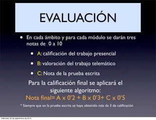 EVALUACIÓN
                    •       En cada ámbito y para cada módulo se darán tres
                            notas de 0 a 10

                                •    A: caliﬁcación del trabajo presencial

                                •    B: valoración del trabajo telemático

                                •    C: Nota de la prueba escrita
                            Para la caliﬁcación ﬁnal se aplicará el
                                     siguiente algoritmo:
                           Nota ﬁnal= A x 0’2 + B x 0’3+ C x 0’5
                     * Siempre que en la prueba escrita se haya obtenido más de 3 de caliﬁcación


miércoles 22 de septiembre de 2010
 