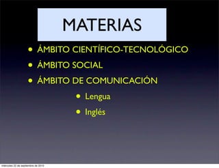 MATERIAS
                    • ÁMBITO CIENTÍFICO-TECNOLÓGICO
                    • ÁMBITO SOCIAL
                    • ÁMBITO DE COMUNICACIÓN
                              • Lengua
                              • Inglés


miércoles 22 de septiembre de 2010
 