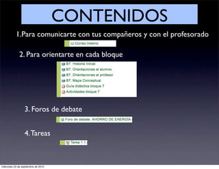 CONTENIDOS
           1.Para comunicarte con tus compañeros y con el profesorado

              2. Para orientarte en cada bloque




                  3. Foros de debate


                  4. Tareas



miércoles 22 de septiembre de 2010
 