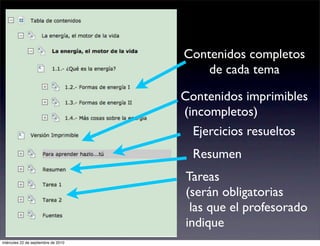 Contenidos completos
                                         de cada tema

                                     Contenidos imprimibles
                                     (incompletos)
                                       Ejercicios resueltos
                                       Resumen
                                     Tareas
                                     (serán obligatorias
                                      las que el profesorado
                                     indique
miércoles 22 de septiembre de 2010
 