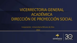 VICERRECTORIA GENERAL
ACADÉMICA
DIRECCIÓN DE PROYECCIÓN SOCIAL
Corporación Universitaria Minuto de Dios
2022
 