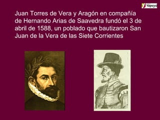 Juan Torres de Vera y Aragón en compañía de Hernando Arias de Saavedra fundó el 3 de abril de 1588, un poblado que bautizaron San Juan de la Vera de las Siete Corrientes   