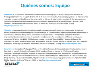 Quiénes somos: Equipo José Cabrera  es un reconocido líder internacional en innovación tecnológica, y ha estado a la vanguardia del sector de Tecnologías de Información en España durante más de 30 años. Como consultor, ha asesorado y ayudado a las mayores y más respetadas empresas del Ibex 35; como líder empresarial, ha sido uno de los principales ejecutivos de Sun Microsystems en Europa, donde ha desempeñado las siguientes responsabilidades: Vicepresidente de Operaciones para la región EMEA, fundador y Presidente de Sun Microsystems Ibérica, y Director de Canales para el Sur de Europa.  Su blog:  http://blog.cabreramc.com  Pilar Jericó   es Doctora en Organización de Empresas y licenciada en Ciencias Económicas y Empresariales. Ha realizado estudios de especialización en Estrategia en Harvard University, en Comportamiento Organizativo en UCLA (Estados Unidos) y en la Università di Firenze (Italia). Pilar es pionera en el análisis del talento y el impacto del miedo en el desarrollo empresarial en España y Latinoamérica. Ha publicado varios bestsellers: “La nueva Gestión del Talento: construyendo compromiso” (Prentice Hall, 2008), “NoMiedo en la empresa y en la vida” (Alienta, 2006) y “Gestión del Talento: Del profesional con talento al talento organizativo” (Prentice Hall, 2001). Es coautora, además, de diversos libros sobre la gestión de personas, el liderazgo y el desarrollo profesional y personal en la empresa. Su blog:  http://www.pilarjerico.com/ Marta Romo  es Licenciada en Pedagogía y Máster en Dirección de Recursos. Se ha especializado en Inteligencia Emocional y Diversidad, es Coach Profesional certificada por AECOP y está certificada en Técnicas de EFT (Emotional Freedom Techniques). Ha liderado numerosos proyectos de consultoría estratégica de Recursos Humanos para reconocidas empresas. Autora de:  “La mujer líder: el talento femenino en la empresa” (Planeta Empresa, 2008), coautora de “Traza tu rumbo” (LID, 2010), “Coaching y Diversidad” (LID, 2008), “El jardín de Babel: cómo hacer que un equipo diverso funcione” (Gestión 2000, 2008) y  “Coaching Realmente” (Pearson, 2006).  Su blog:  http://www.martaromo.es/  