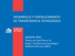 DESARROLLO Y FORTALECIMIENTO DE TRANSFERENCIA TECNOLÓGICA AGOSTO 2011Thierry de Saint Pierre, Dr.Depto. Transferencia tecnológicaINNOVA CHILE de CORFO 