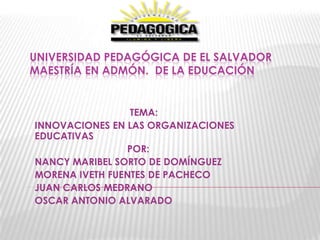 UNIVERSIDAD PEDAGÓGICA DE EL SALVADOR
MAESTRÍA EN ADMÓN. DE LA EDUCACIÓN


                 TEMA:
INNOVACIONES EN LAS ORGANIZACIONES
EDUCATIVAS
                POR:
NANCY MARIBEL SORTO DE DOMÍNGUEZ
MORENA IVETH FUENTES DE PACHECO
JUAN CARLOS MEDRANO
OSCAR ANTONIO ALVARADO
 