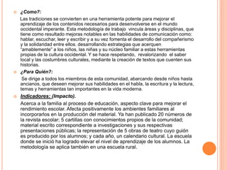  ¿Como?:
Las tradiciones se convierten en una herramienta potente para mejorar el
aprendizaje de los contenidos necesarios para desenvolverse en el mundo
occidental imperante. Esta metodología de trabajo vincula áreas y disciplinas, que
tiene como resultado mejoras notables en las habilidades de comunicación como:
hablar, escuchar, leer y escribir y a su vez fomenta el desarrollo del compañerismo
y la solidaridad entre ellos. desarrollando estrategias que acerquen
“amablemente” a los niños, las niñas y su núcleo familiar a estas herramientas
propias de la cultura occidental. Y se hace respetando, revalorizando el saber
local y las costumbres culturales, mediante la creación de textos que cuenten sus
historias.
 ¿Para Quién?:
Se dirige a todos los miembros de esta comunidad, abarcando desde niños hasta
ancianos, que deseen mejorar sus habilidades en el habla, la escritura y la lectura,
temas y herramientas tan importantes en la vida moderna.
 Indicadores: (Impacto).
Acerca a la familia al proceso de educación, aspecto clave para mejorar el
rendimiento escolar. Afecta positivamente los ambientes familiares al
incorporarlos en la producción del material. Ya han publicado 20 números de
la revista escolar; 5 cartillas con conocimientos propios de la comunidad;
material escrito correspondiente a investigaciones y sus respectivas
presentaciones públicas; la representación de 5 obras de teatro cuyo guión
es producido por los alumnos; y cada año, un calendario cultural. La escuela
donde se inició ha logrado elevar el nivel de aprendizaje de los alumnos. La
metodología se aplica también en una escuela rural.
 