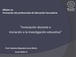 Máster en  Formación del profesorado de Educación Secundaria “Innovación docente e  Iniciación a la Investigación educativa” Prof. Antonio Alejandro Lorca Marín Curso 2010-11 