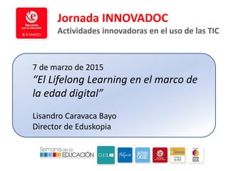 7 de marzo de 2015
“El Lifelong Learning en el marco de
la edad digital”
Lisandro Caravaca Bayo
Director de Eduskopia
Jornada INNOVADOC
Actividades innovadoras en el uso de las TIC
 