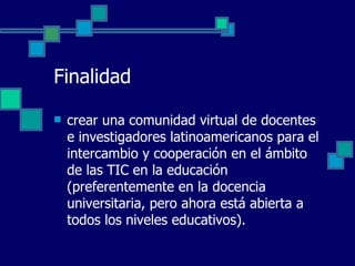 Finalidad crear una comunidad virtual de docentes e investigadores latinoamericanos para el intercambio y cooperación en el ámbito de las TIC en la educación (preferentemente en la docencia universitaria, pero ahora está abierta a todos los niveles educativos).