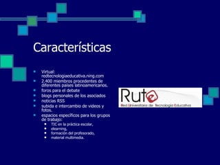 Características Virtual: redtecnologiaeducativa.ning.com 2.400 miembros procedentes de diferentes países latinoamericanos.  foros para el debate blogs personales de los asociados noticias RSS  subida e intercambio de videos y fotos.  espacios específicos para los grupos de trabajo:  TIC en la práctica escolar,  elearning,  formación del profesorado,  material multimedia. 
