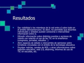 Resultados Dar visibilidad a los miembros de la red entre sí sobre todo en el ámbito latinoamericano. Es decir, ha permitido que docentes individuales y aislados puedan conocerse e intercambiar información entre sí.  Difundir información sobre distintos eventos o acciones de interés con relación al uso de las TIC en la enseñanza (congresos, jornadas, estudios…) Abrir espacios de debate e intercambio de opiniones sobre temáticas vinculadas con el ámbito de la tecnología educativa Divulgar noticias, canales de RSS, y otras informaciones sobre software educativo, web 2.0, elearning, informes de uso de TIC en escuelas, etc. 